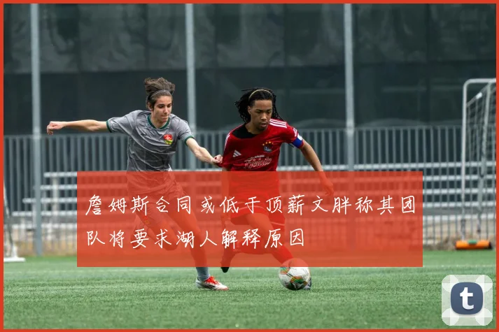 詹姆斯合同或低于顶薪文胖称其团队将要求湖人解释原因