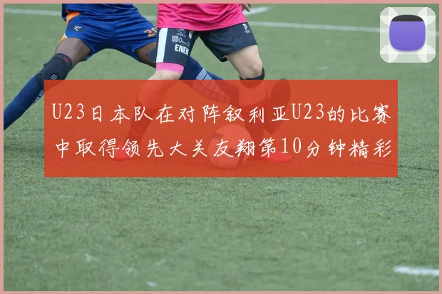 U23日本队在对阵叙利亚U23的比赛中取得领先大关友翔第10分钟精彩进球