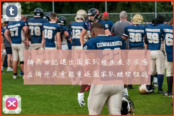 梅西回忆退出国家队经历表示深感后悔并庆幸能重返国家队继续征战