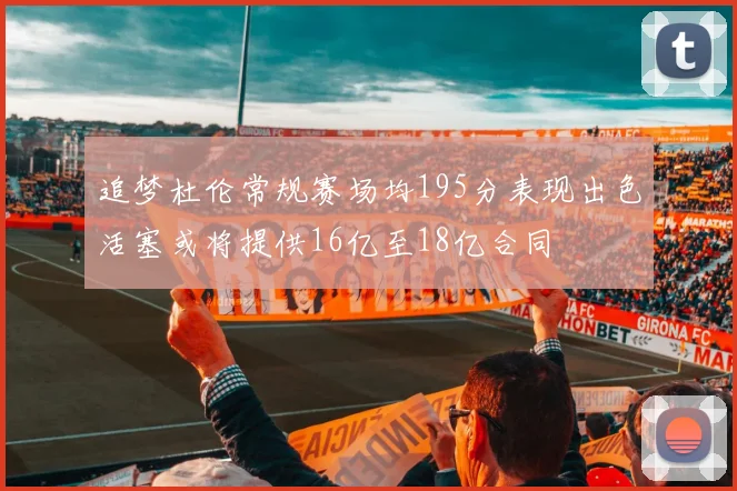 追梦杜伦常规赛场均195分表现出色活塞或将提供16亿至18亿合同