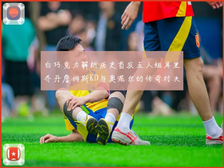 白巧克力解析历史首发五人组库里乔丹詹姆斯KD与奥尼尔的传奇对决与影响