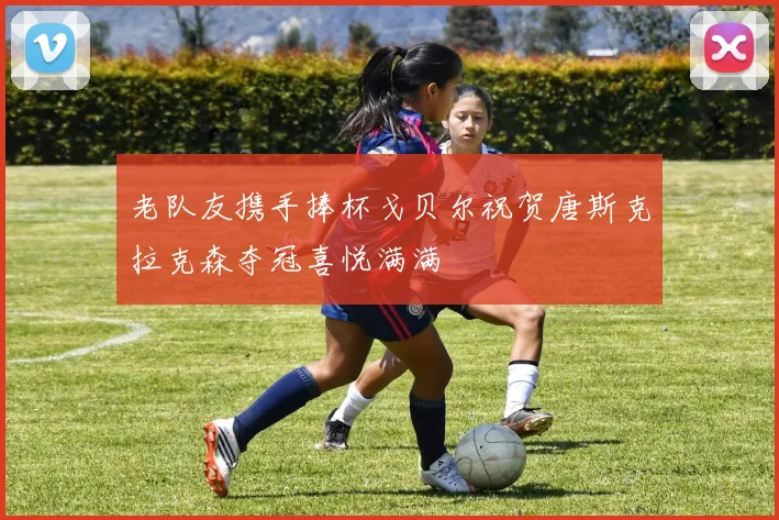老队友携手捧杯戈贝尔祝贺唐斯克拉克森夺冠喜悦满满