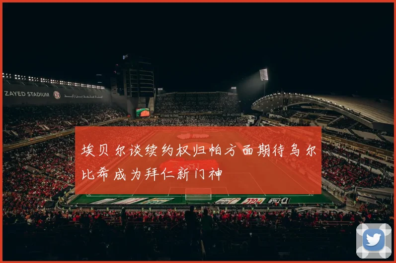 埃贝尔谈续约权归帕方面期待乌尔比希成为拜仁新门神