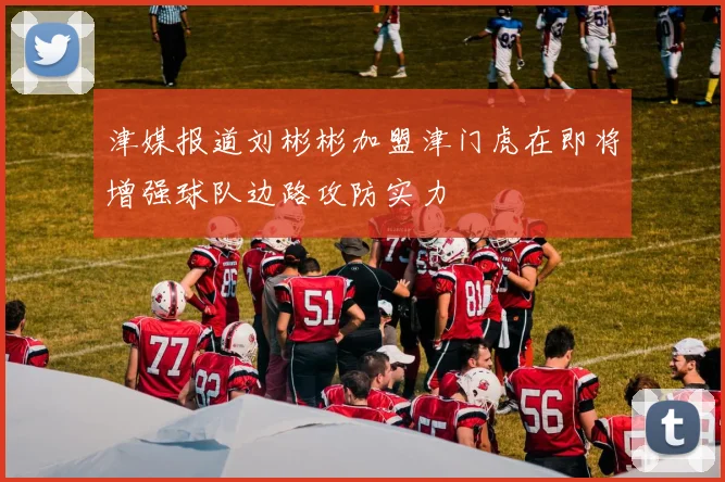 津媒报道刘彬彬加盟津门虎在即将增强球队边路攻防实力