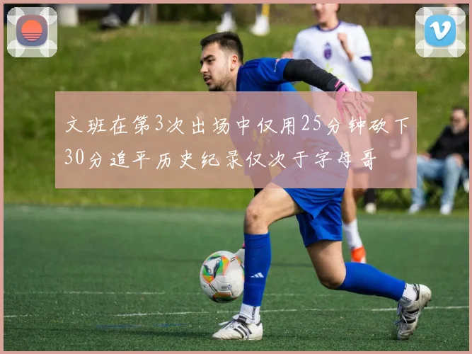 文班在第3次出场中仅用25分钟砍下30分追平历史纪录仅次于字母哥